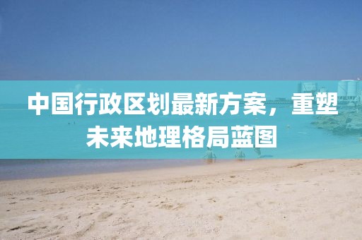 中國行政區(qū)劃最新方案，重塑未來地理格局藍(lán)圖