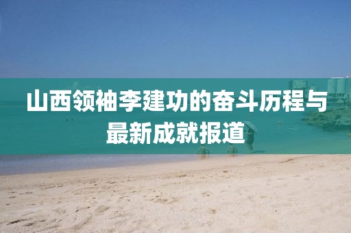 山西領(lǐng)袖李建功的奮斗歷程與最新成就報道