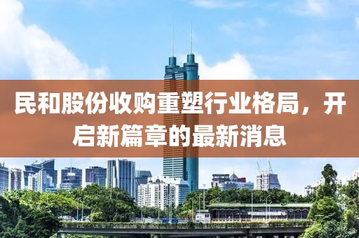 民和股份收購重塑行業(yè)格局，開啟新篇章的最新消息