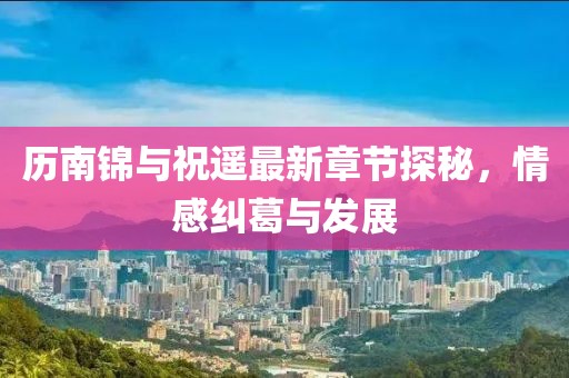 歷南錦與祝遙最新章節(jié)探秘，情感糾葛與發(fā)展