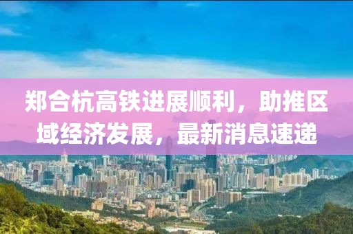 鄭合杭高鐵進(jìn)展順利，助推區(qū)域經(jīng)濟(jì)發(fā)展，最新消息速遞