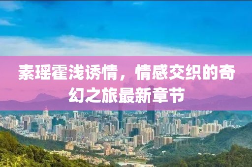 素瑤霍淺誘情，情感交織的奇幻之旅最新章節(jié)