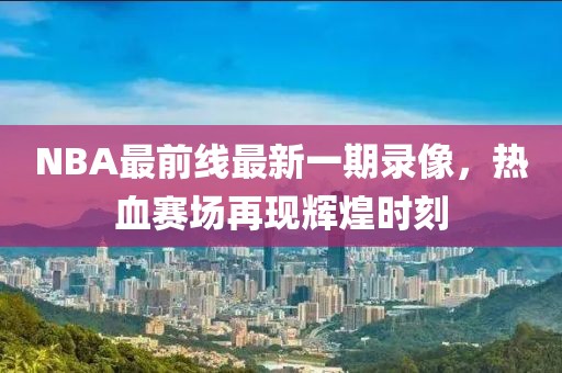 NBA最前線最新一期錄像，熱血賽場再現(xiàn)輝煌時刻