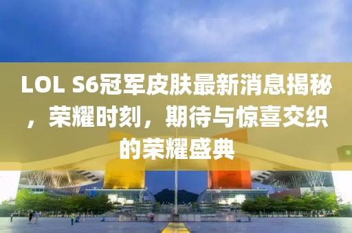 LOL S6冠軍皮膚最新消息揭秘，榮耀時刻，期待與驚喜交織的榮耀盛典