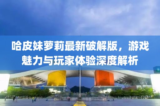 哈皮妹蘿莉最新破解版，游戲魅力與玩家體驗(yàn)深度解析
