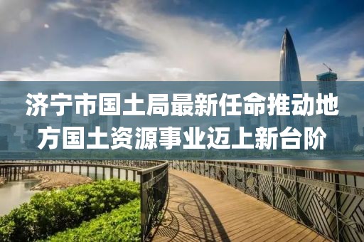 濟寧市國土局最新任命推動地方國土資源事業(yè)邁上新臺階