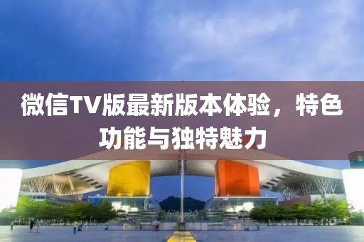 微信TV版最新版本體驗，特色功能與獨特魅力