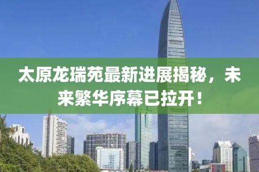 太原龍瑞苑最新進(jìn)展揭秘，未來繁華序幕已拉開！