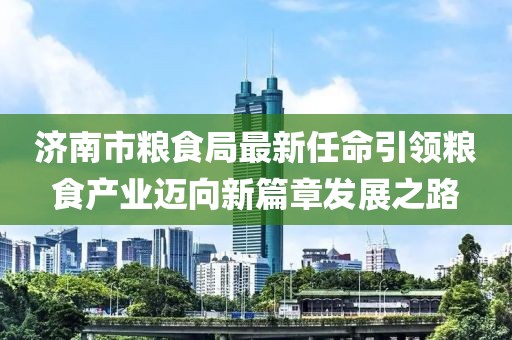 濟(jì)南市糧食局最新任命引領(lǐng)糧食產(chǎn)業(yè)邁向新篇章發(fā)展之路