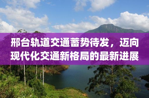 邢臺軌道交通蓄勢待發(fā)，邁向現(xiàn)代化交通新格局的最新進展