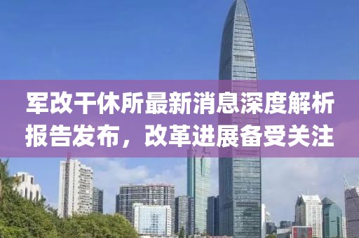 軍改干休所最新消息深度解析報告發(fā)布，改革進展備受關注