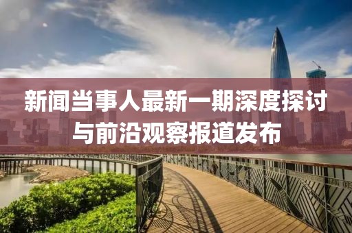 新聞當事人最新一期深度探討與前沿觀察報道發(fā)布