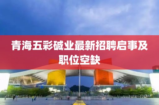 青海五彩堿業(yè)最新招聘啟事及職位空缺