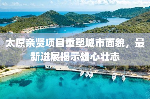 太原親賢項(xiàng)目重塑城市面貌，最新進(jìn)展揭示雄心壯志