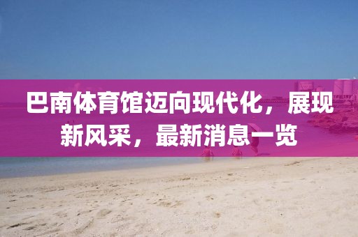 巴南體育館邁向現(xiàn)代化，展現(xiàn)新風(fēng)采，最新消息一覽