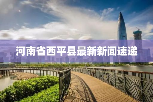 河南省西平縣最新新聞速遞