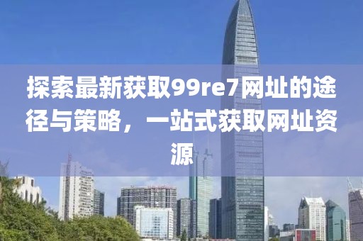 探索最新獲取99re7網(wǎng)址的途徑與策略，一站式獲取網(wǎng)址資源
