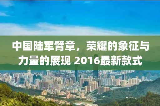 中國陸軍臂章，榮耀的象征與力量的展現(xiàn) 2016最新款式