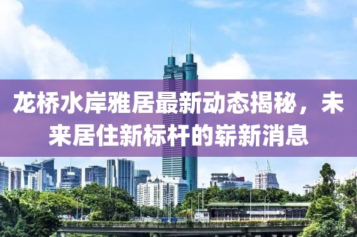 龍橋水岸雅居最新動態(tài)揭秘，未來居住新標桿的嶄新消息
