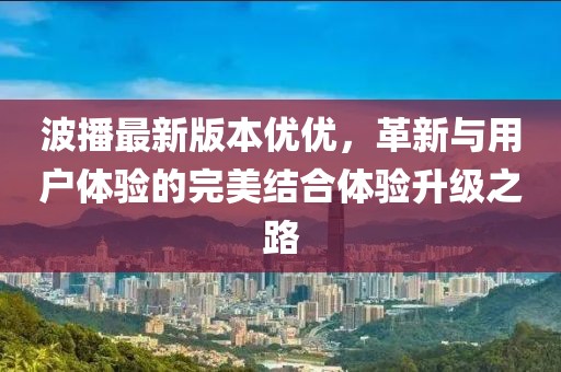 波播最新版本優(yōu)優(yōu)，革新與用戶體驗(yàn)的完美結(jié)合體驗(yàn)升級(jí)之路