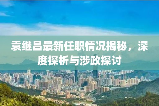 袁繼昌最新任職情況揭秘，深度探析與涉政探討