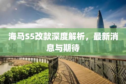 海馬S5改款深度解析，最新消息與期待