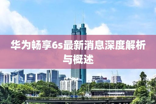 華為暢享6s最新消息深度解析與概述