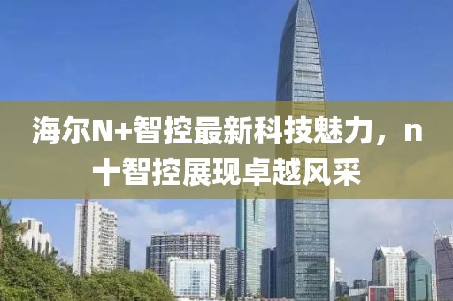 海爾N+智控最新科技魅力，n十智控展現(xiàn)卓越風(fēng)采