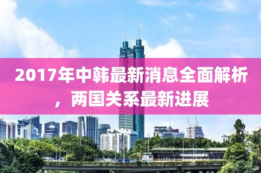 2017年中韓最新消息全面解析，兩國關系最新進展