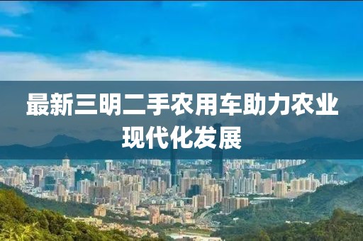最新三明二手農(nóng)用車助力農(nóng)業(yè)現(xiàn)代化發(fā)展