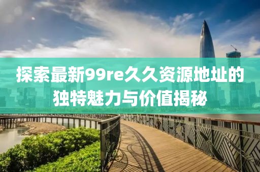 探索最新99re久久資源地址的獨(dú)特魅力與價(jià)值揭秘