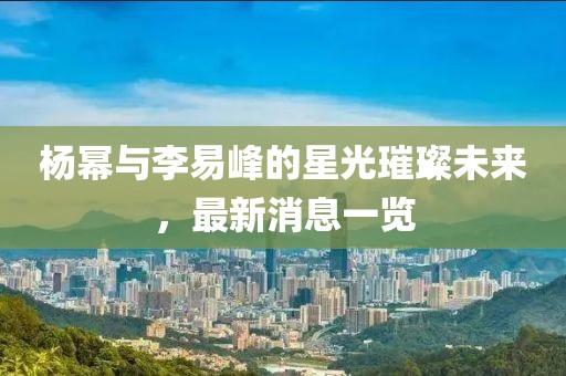 楊冪與李易峰的星光璀璨未來，最新消息一覽