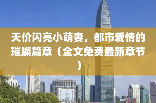 天價閃亮小萌妻，都市愛情的璀璨篇章（全文免費最新章節(jié)）