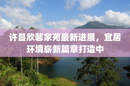 許昌欣馨家苑最新進展，宜居環(huán)境嶄新篇章打造中