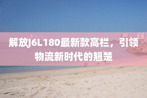 解放J6L180最新款高欄，引領(lǐng)物流新時代的翹楚