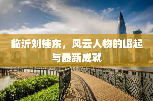 臨沂劉桂東，風(fēng)云人物的崛起與最新成就