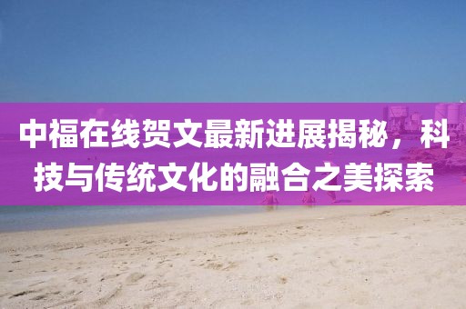 中福在線賀文最新進(jìn)展揭秘，科技與傳統(tǒng)文化的融合之美探索