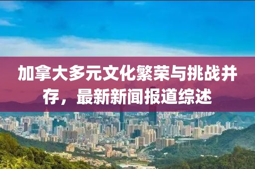加拿大多元文化繁榮與挑戰(zhàn)并存，最新新聞報(bào)道綜述