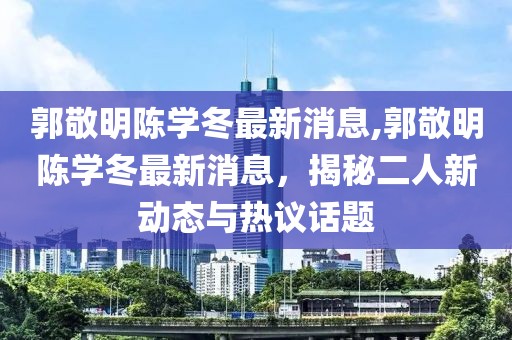 郭敬明陳學(xué)冬最新消息,郭敬明陳學(xué)冬最新消息，揭秘二人新動(dòng)態(tài)與熱議話(huà)題