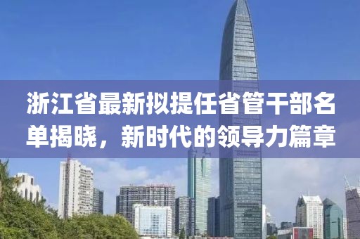 浙江省最新擬提任省管干部名單揭曉，新時代的領(lǐng)導(dǎo)力篇章