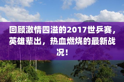 回顧激情四溢的2017世乒賽，英雄輩出，熱血燃燒的最新戰(zhàn)況！