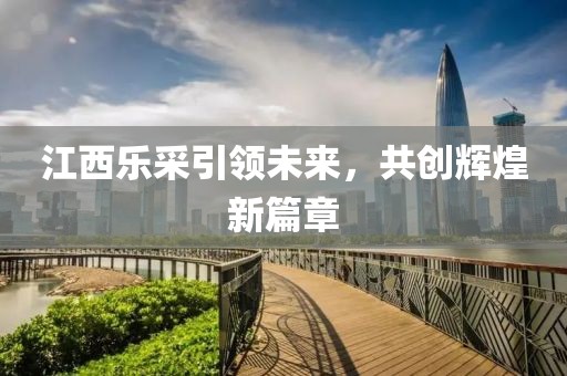 江西樂采引領(lǐng)未來，共創(chuàng)輝煌新篇章