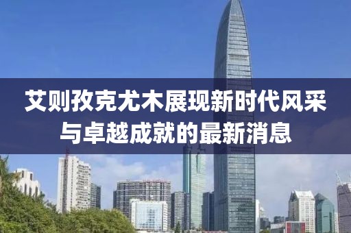 艾則孜克尤木展現(xiàn)新時代風(fēng)采與卓越成就的最新消息