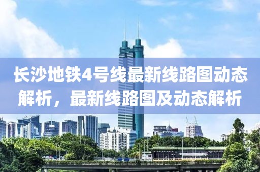 長沙地鐵4號線最新線路圖動態(tài)解析，最新線路圖及動態(tài)解析
