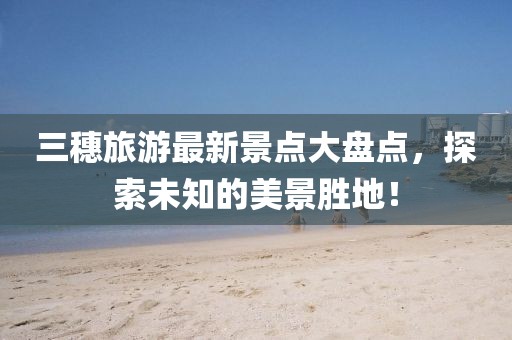 三穗旅游最新景點(diǎn)大盤(pán)點(diǎn)，探索未知的美景勝地！