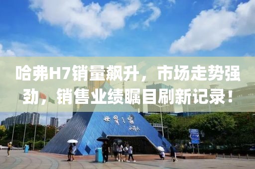 哈弗H7銷(xiāo)量飆升，市場(chǎng)走勢(shì)強(qiáng)勁，銷(xiāo)售業(yè)績(jī)矚目刷新記錄！