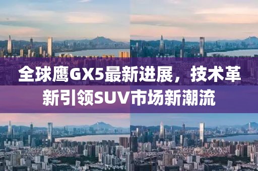 全球鷹GX5最新進(jìn)展，技術(shù)革新引領(lǐng)SUV市場新潮流