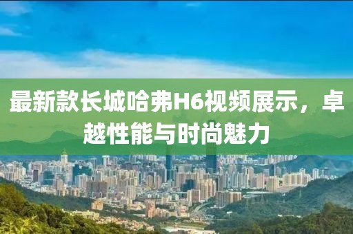 最新款長城哈弗H6視頻展示，卓越性能與時尚魅力