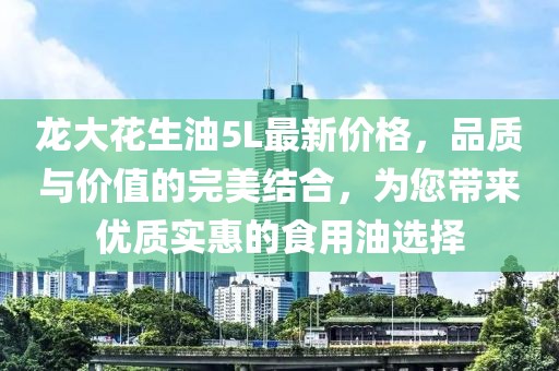 龍大花生油5L最新價格，品質(zhì)與價值的完美結(jié)合，為您帶來優(yōu)質(zhì)實(shí)惠的食用油選擇