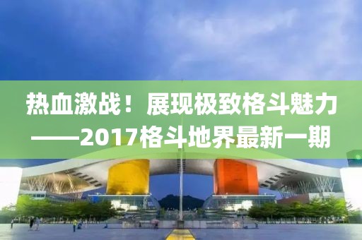 熱血激戰(zhàn)！展現(xiàn)極致格斗魅力——2017格斗地界最新一期